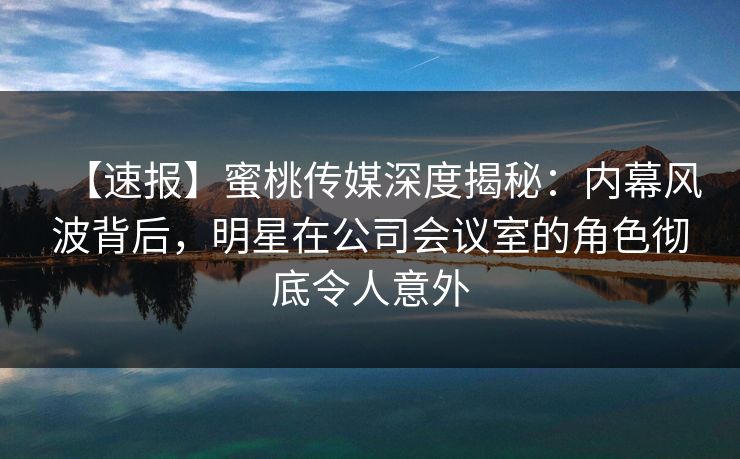 【速报】蜜桃传媒深度揭秘：内幕风波背后，明星在公司会议室的角色彻底令人意外