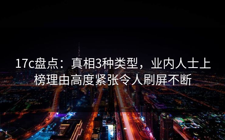 17c盘点：真相3种类型，业内人士上榜理由高度紧张令人刷屏不断