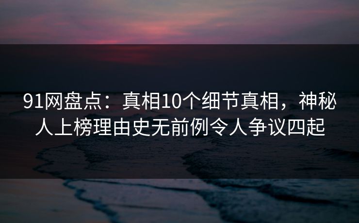 91网盘点：真相10个细节真相，神秘人上榜理由史无前例令人争议四起