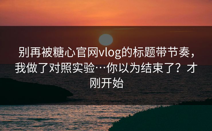 别再被糖心官网vlog的标题带节奏，我做了对照实验…你以为结束了？才刚开始