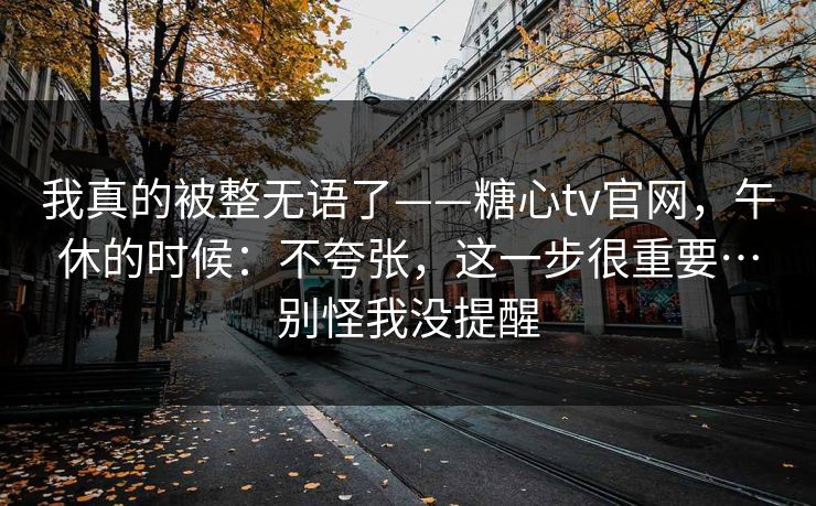 我真的被整无语了——糖心tv官网，午休的时候：不夸张，这一步很重要…别怪我没提醒