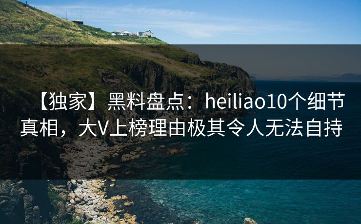 【独家】黑料盘点：heiliao10个细节真相，大V上榜理由极其令人无法自持