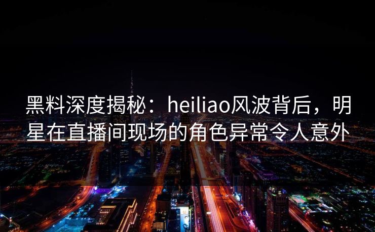 黑料深度揭秘：heiliao风波背后，明星在直播间现场的角色异常令人意外