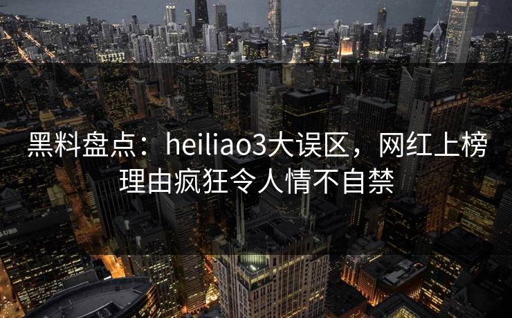 黑料盘点：heiliao3大误区，网红上榜理由疯狂令人情不自禁