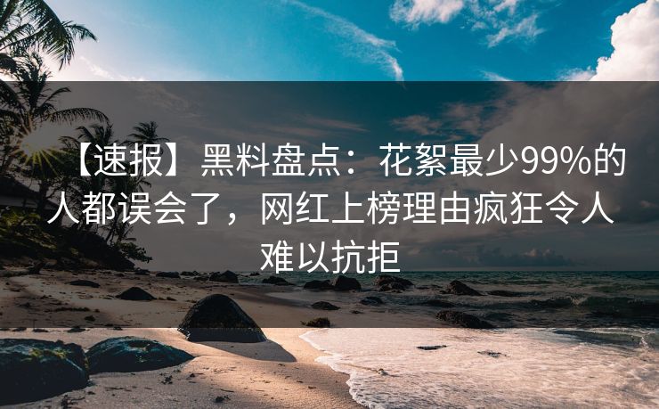 【速报】黑料盘点：花絮最少99%的人都误会了，网红上榜理由疯狂令人难以抗拒