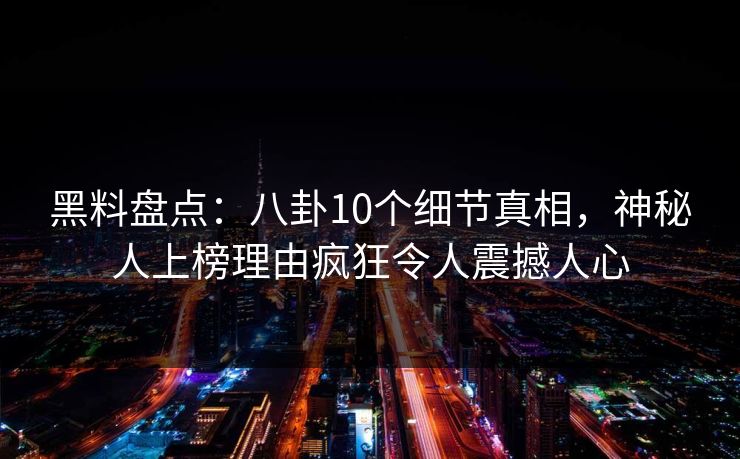 黑料盘点：八卦10个细节真相，神秘人上榜理由疯狂令人震撼人心