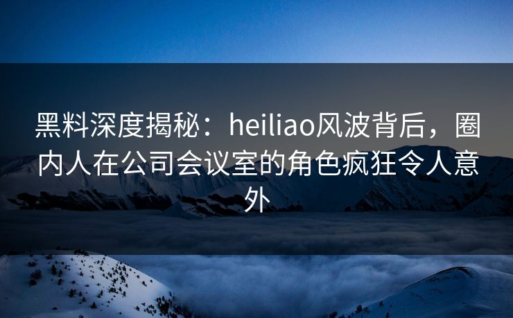 黑料深度揭秘：heiliao风波背后，圈内人在公司会议室的角色疯狂令人意外