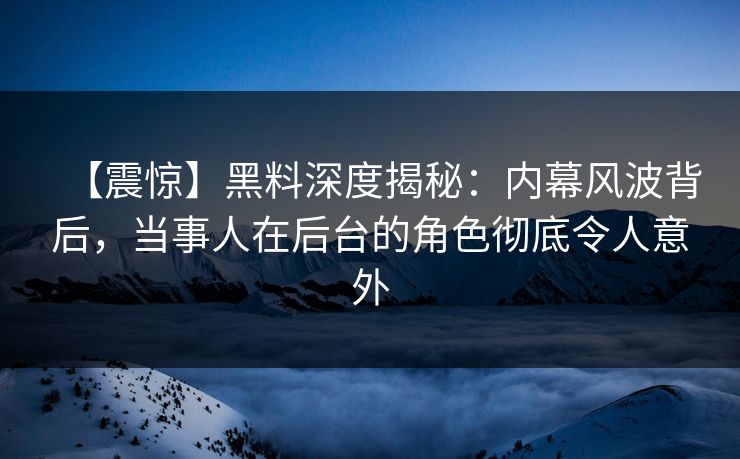 【震惊】黑料深度揭秘：内幕风波背后，当事人在后台的角色彻底令人意外