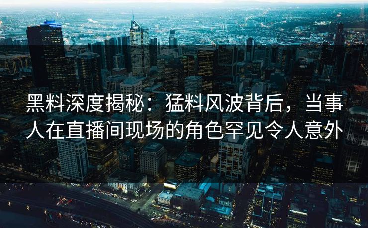 黑料深度揭秘：猛料风波背后，当事人在直播间现场的角色罕见令人意外