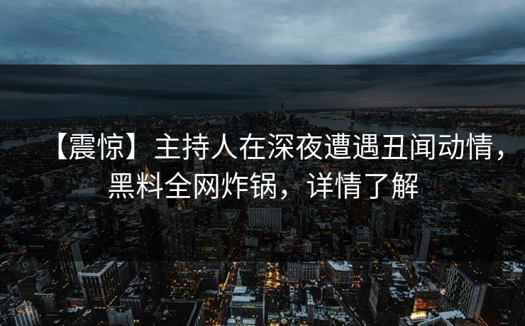 【震惊】主持人在深夜遭遇丑闻动情，黑料全网炸锅，详情了解