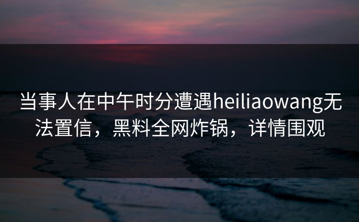 当事人在中午时分遭遇heiliaowang无法置信，黑料全网炸锅，详情围观
