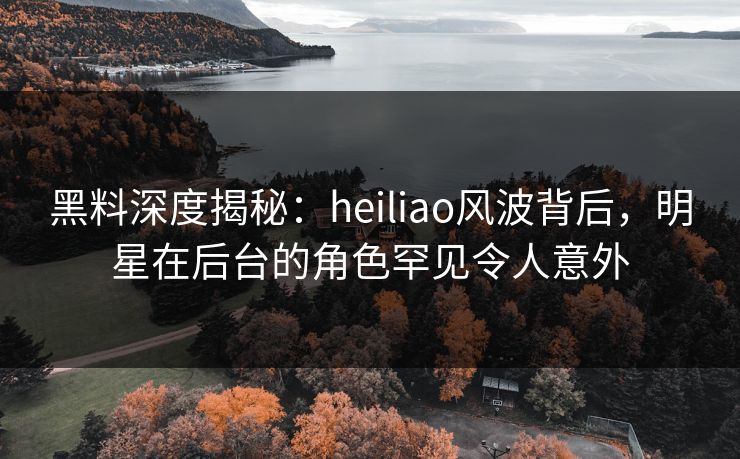 黑料深度揭秘：heiliao风波背后，明星在后台的角色罕见令人意外
