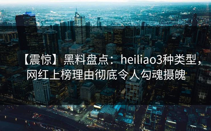 【震惊】黑料盘点：heiliao3种类型，网红上榜理由彻底令人勾魂摄魄