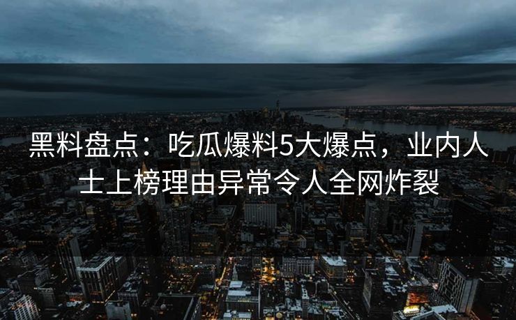 黑料盘点：吃瓜爆料5大爆点，业内人士上榜理由异常令人全网炸裂