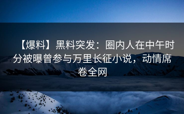 【爆料】黑料突发：圈内人在中午时分被曝曾参与万里长征小说，动情席卷全网