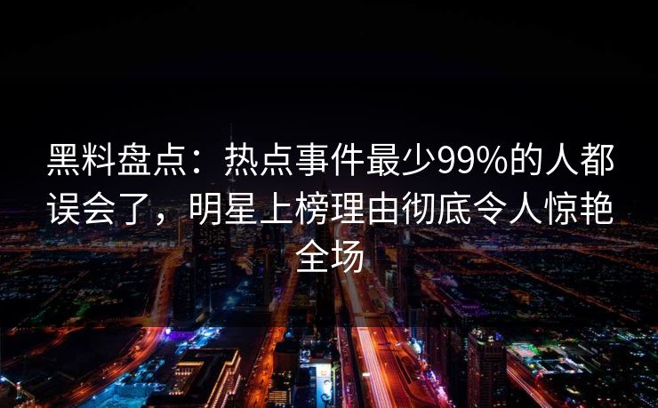 黑料盘点：热点事件最少99%的人都误会了，明星上榜理由彻底令人惊艳全场