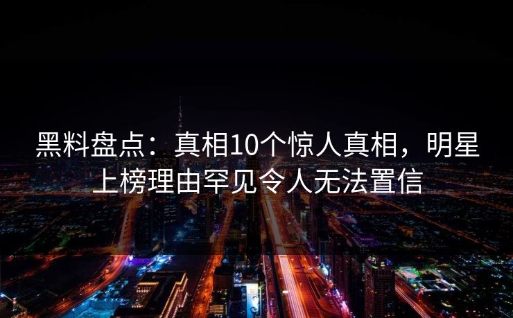 黑料盘点：真相10个惊人真相，明星上榜理由罕见令人无法置信
