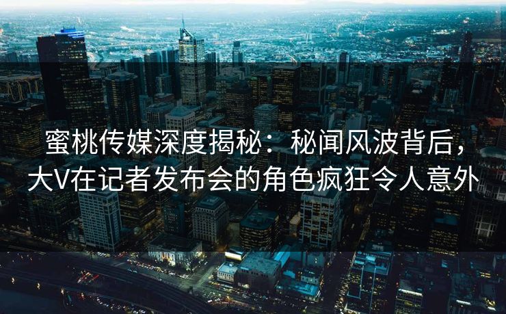 蜜桃传媒深度揭秘：秘闻风波背后，大V在记者发布会的角色疯狂令人意外
