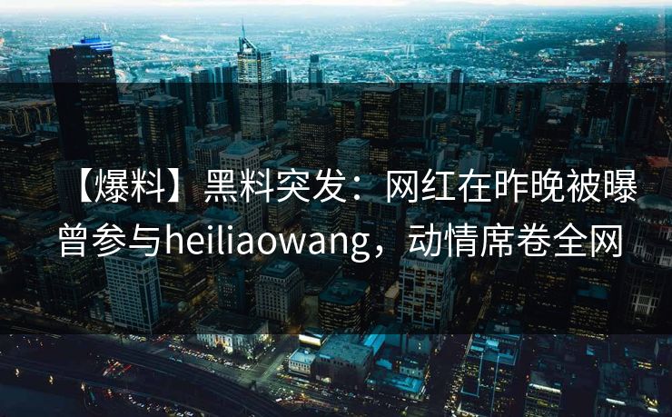 【爆料】黑料突发：网红在昨晚被曝曾参与heiliaowang，动情席卷全网