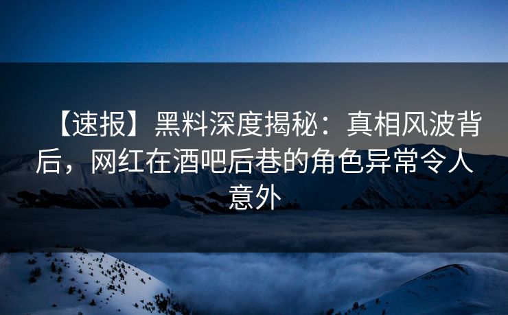 【速报】黑料深度揭秘：真相风波背后，网红在酒吧后巷的角色异常令人意外