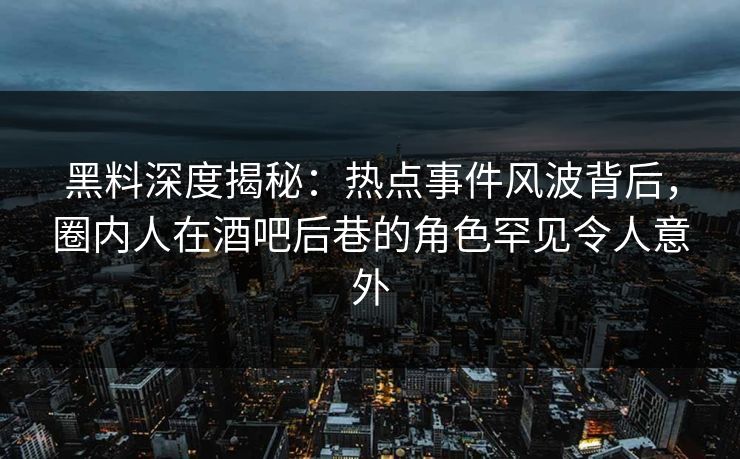 黑料深度揭秘：热点事件风波背后，圈内人在酒吧后巷的角色罕见令人意外