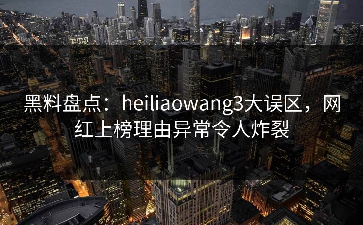 黑料盘点：heiliaowang3大误区，网红上榜理由异常令人炸裂