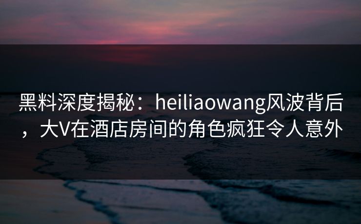 黑料深度揭秘：heiliaowang风波背后，大V在酒店房间的角色疯狂令人意外