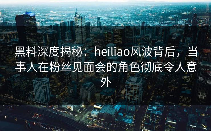黑料深度揭秘：heiliao风波背后，当事人在粉丝见面会的角色彻底令人意外