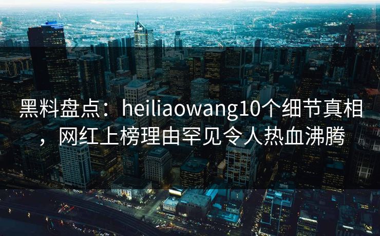 黑料盘点：heiliaowang10个细节真相，网红上榜理由罕见令人热血沸腾
