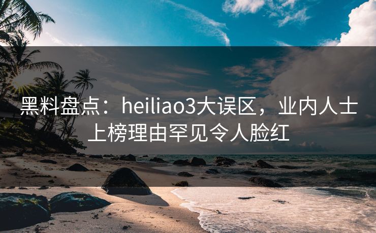 黑料盘点：heiliao3大误区，业内人士上榜理由罕见令人脸红