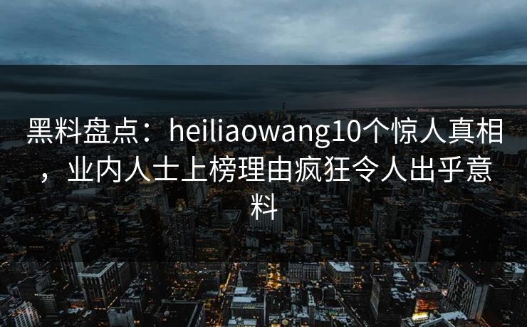黑料盘点：heiliaowang10个惊人真相，业内人士上榜理由疯狂令人出乎意料