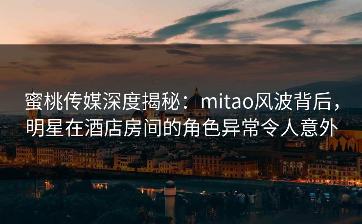 蜜桃传媒深度揭秘：mitao风波背后，明星在酒店房间的角色异常令人意外