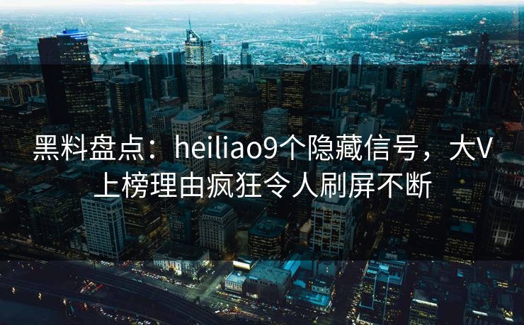 黑料盘点：heiliao9个隐藏信号，大V上榜理由疯狂令人刷屏不断