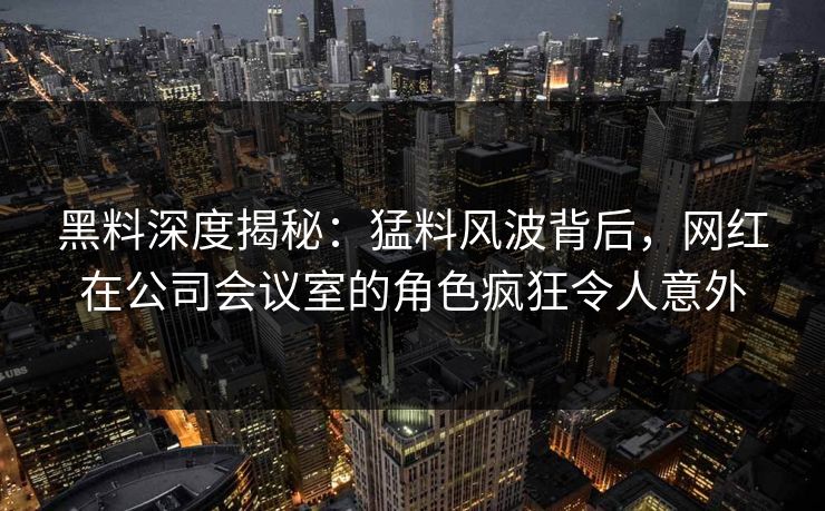 黑料深度揭秘：猛料风波背后，网红在公司会议室的角色疯狂令人意外