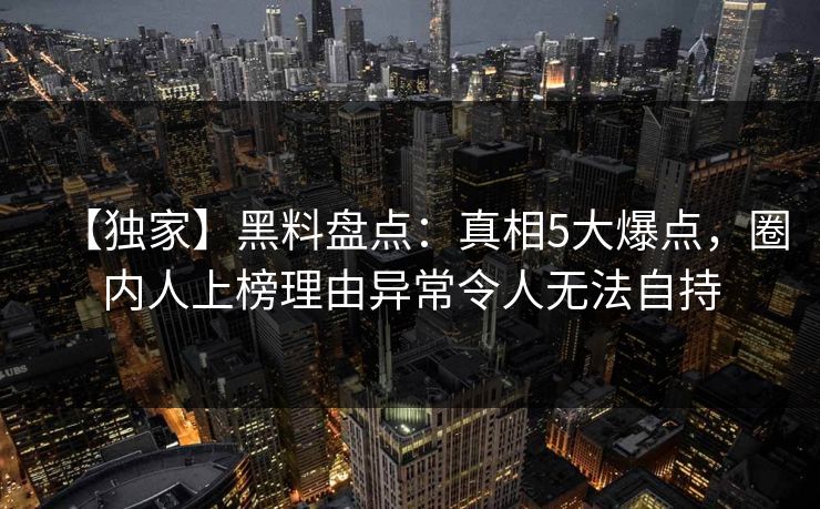 【独家】黑料盘点：真相5大爆点，圈内人上榜理由异常令人无法自持