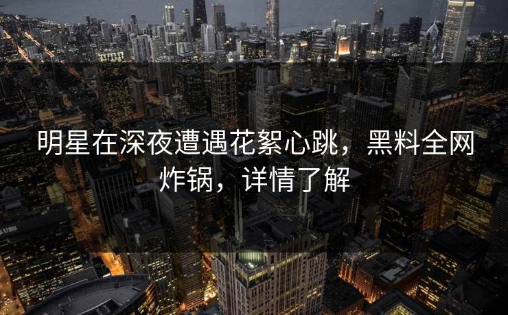 明星在深夜遭遇花絮心跳,黑料全网炸锅,详情了解 明星在深夜遭遇花絮心跳,黑料全网炸锅,详情了解