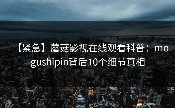 【紧急】蘑菇影视在线观看科普：mogushipin背后10个细节真相
