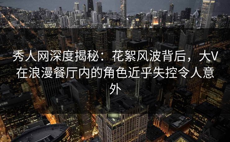 秀人网深度揭秘：花絮风波背后，大V在浪漫餐厅内的角色近乎失控令人意外