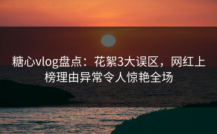糖心vlog盘点：花絮3大误区，网红上榜理由异常令人惊艳全场