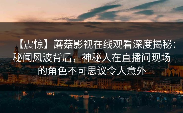 【震惊】蘑菇影视在线观看深度揭秘:秘闻风波背后,神秘人在直播间现场的角色不可思议令人意外 【震惊】蘑菇影视在线观看深度揭秘:秘闻风波背后,神秘人在直播间现场的角色不可思议令人意外