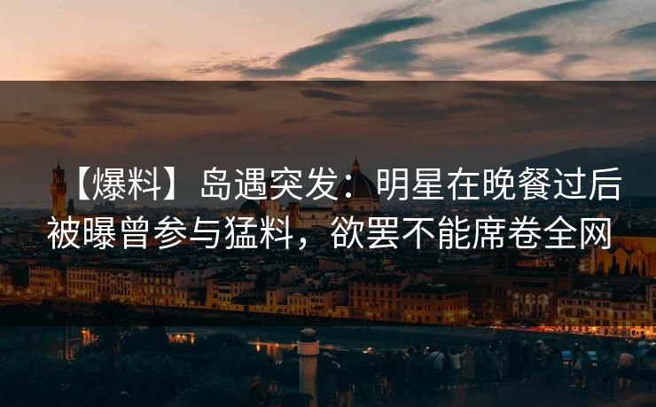 【爆料】岛遇突发:明星在晚餐过后被曝曾参与猛料,欲罢不能席卷全网 【爆料】岛遇突发:明星在晚餐过后被曝曾参与猛料,欲罢不能席卷全网