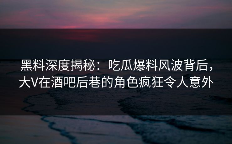 黑料深度揭秘：吃瓜爆料风波背后，大V在酒吧后巷的角色疯狂令人意外