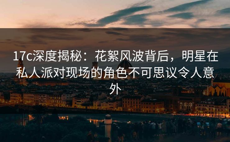 17c深度揭秘：花絮风波背后，明星在私人派对现场的角色不可思议令人意外