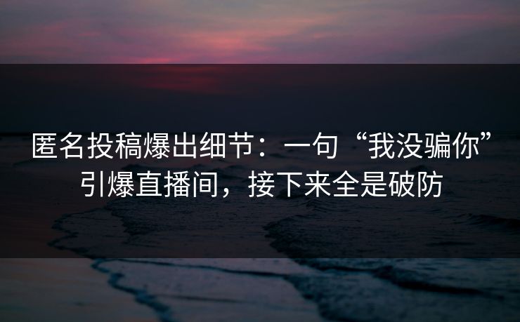 匿名投稿爆出细节：一句“我没骗你”引爆直播间，接下来全是破防