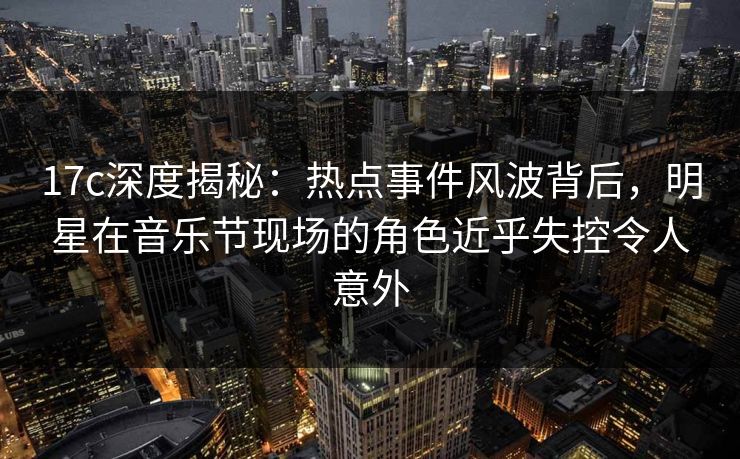 17c深度揭秘：热点事件风波背后，明星在音乐节现场的角色近乎失控令人意外