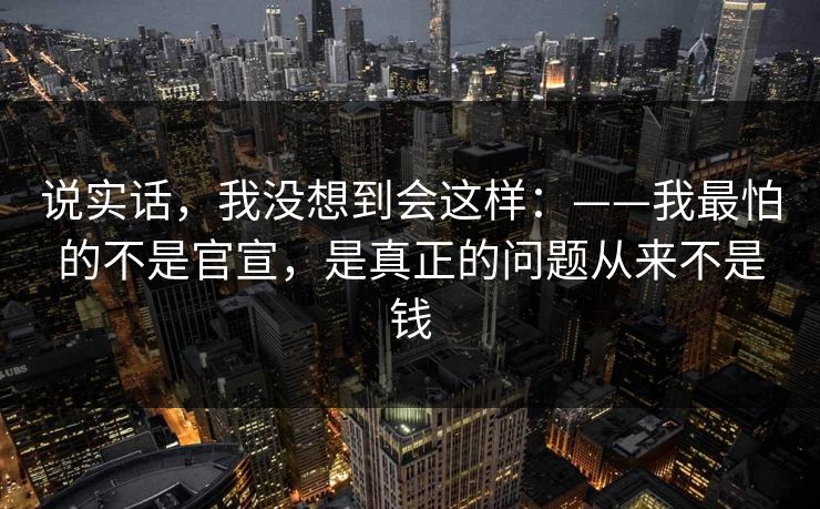 说实话，我没想到会这样：——我最怕的不是官宣，是真正的问题从来不是钱