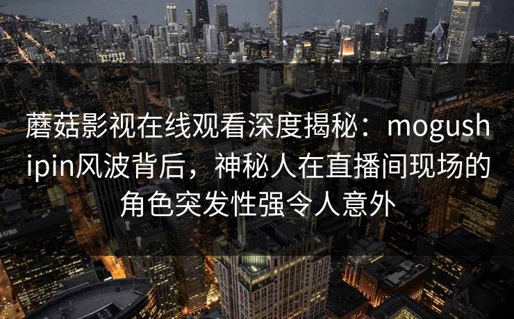 蘑菇影视在线观看深度揭秘：mogushipin风波背后，神秘人在直播间现场的角色突发性强令人意外