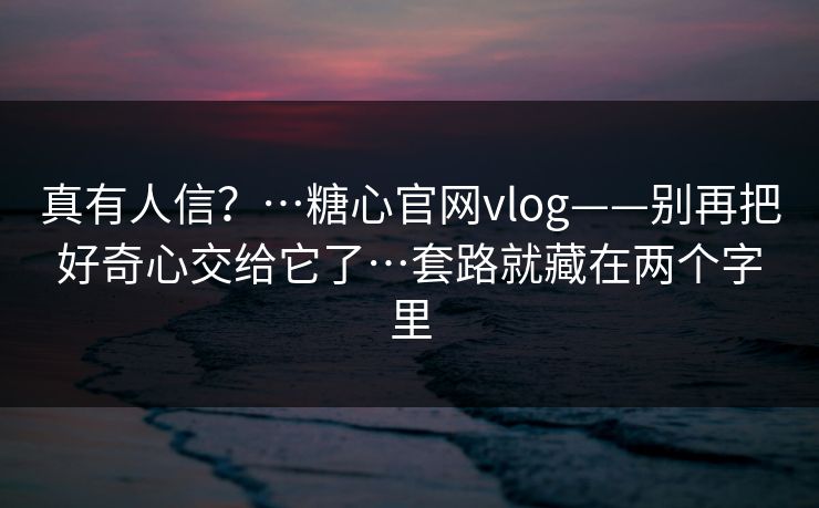 真有人信？…糖心官网vlog——别再把好奇心交给它了…套路就藏在两个字里
