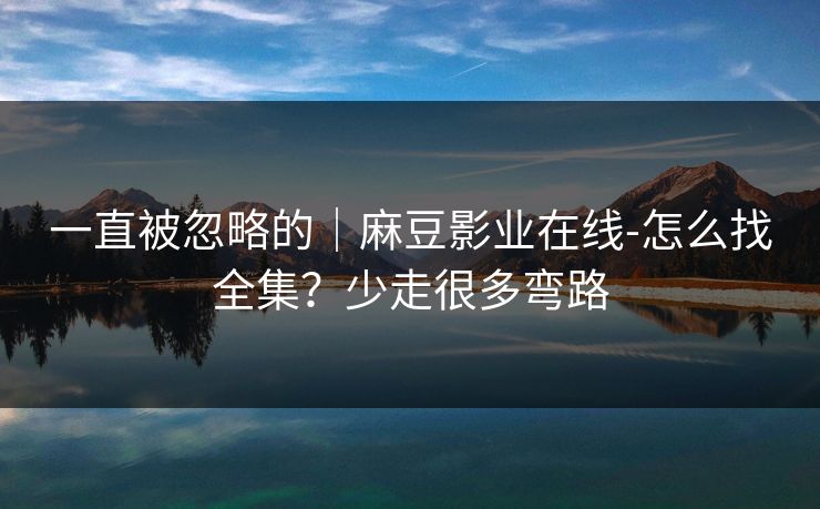 一直被忽略的｜麻豆影业在线-怎么找全集？少走很多弯路