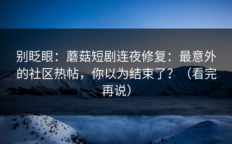 别眨眼：蘑菇短剧连夜修复：最意外的社区热帖，你以为结束了？（看完再说）